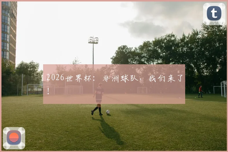 2026世界杯：非洲球队，我们来了！