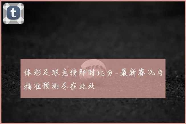 体彩足球竞猜即时比分_最新赛况与精准预测尽在此处